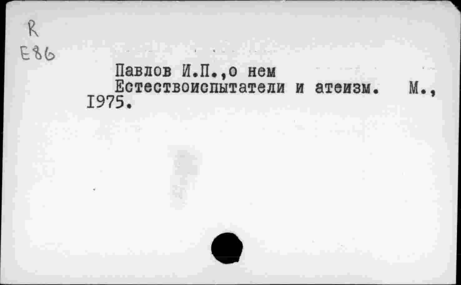 ﻿к
Павлов И.П.,о нем
Естествоиспытатели и атеизм. М., 1975.